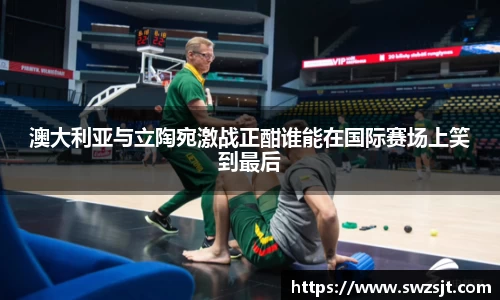 澳大利亚与立陶宛激战正酣谁能在国际赛场上笑到最后