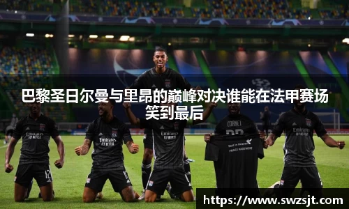 巴黎圣日尔曼与里昂的巅峰对决谁能在法甲赛场笑到最后